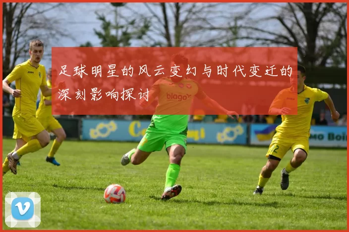 足球明星的风云变幻与时代变迁的深刻影响探讨