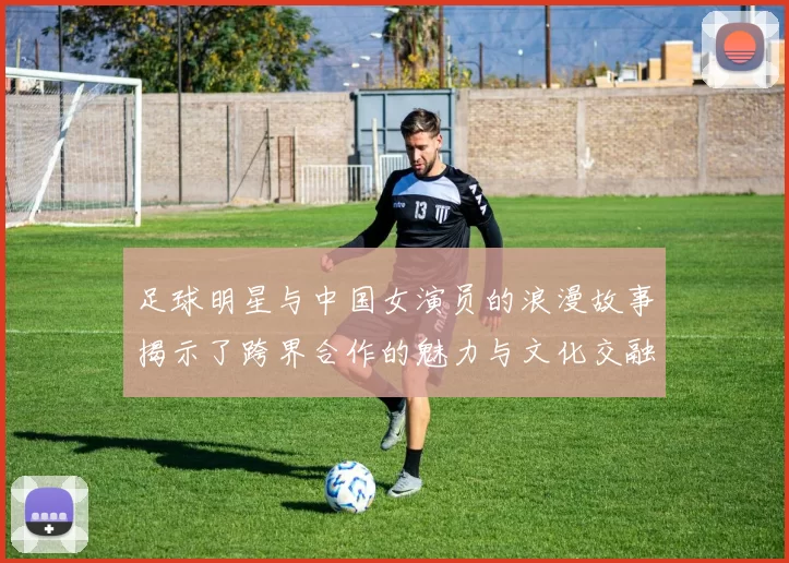 足球明星与中国女演员的浪漫故事揭示了跨界合作的魅力与文化交融的精彩瞬间
