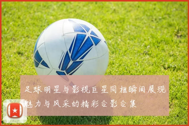 足球明星与影视巨星同框瞬间展现魅力与风采的精彩合影合集