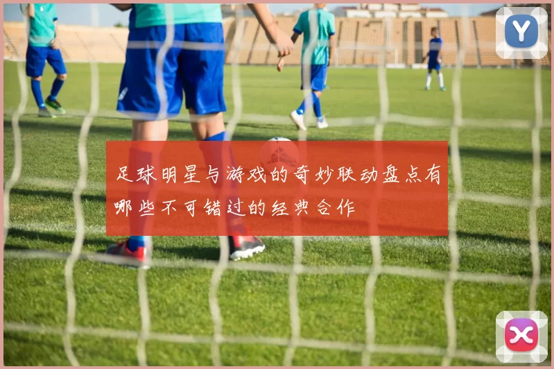 足球明星与游戏的奇妙联动盘点有哪些不可错过的经典合作