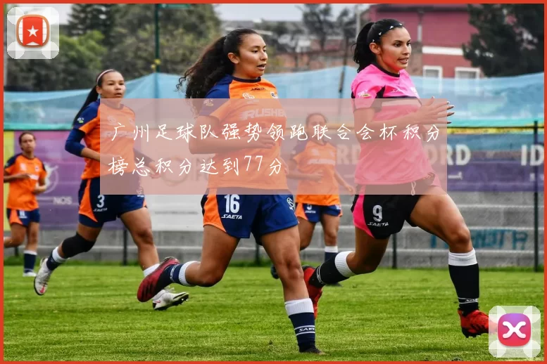 广州足球队强势领跑联合会杯积分榜总积分达到77分