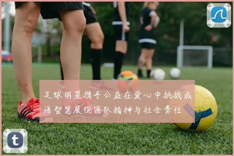 足球明星携手公益在爱心中挑战成语智慧展现团队精神与社会责任